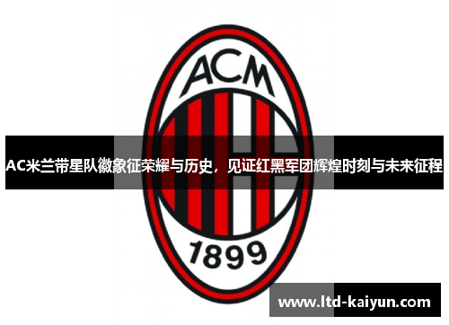 AC米兰带星队徽象征荣耀与历史，见证红黑军团辉煌时刻与未来征程
