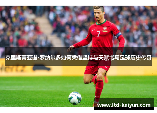 克里斯蒂亚诺·罗纳尔多如何凭借坚持与天赋书写足球历史传奇